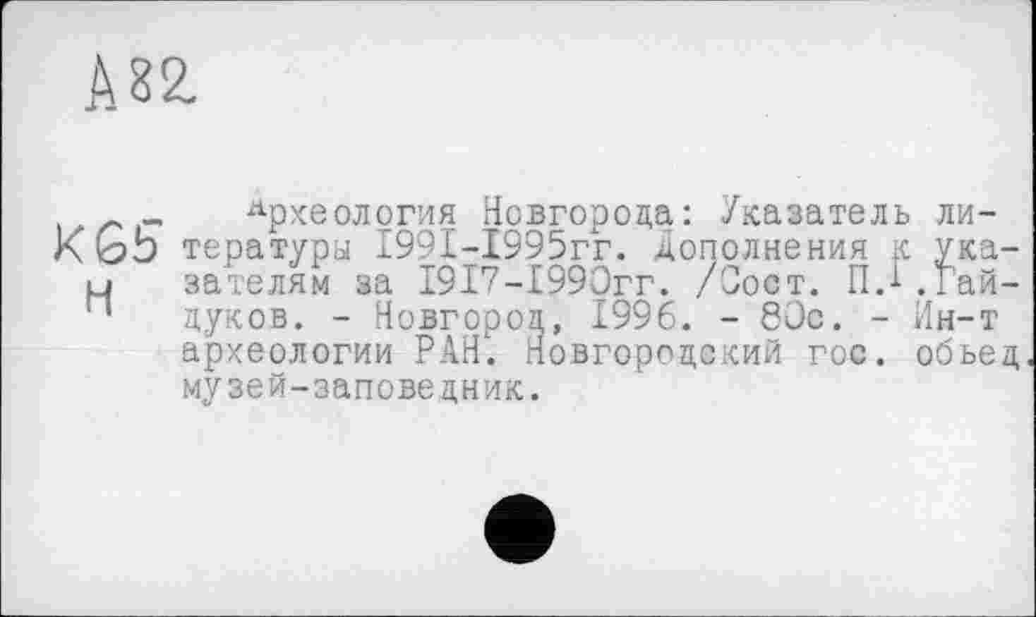 ﻿А за
г _ Археология Новгорода: Указатель ли-тературы 1991-1995гг. дополнения к ука-LJ зателям за 19Г7-1990гг. /Сост. ГМ .Гай-п луков. - Новгород, 1996. - 80с. - Ин-т археологии РАН. Новгородский гос. обьед музей-заповедник.